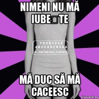 nimeni nu mă iubește mă duc să mă caceesc