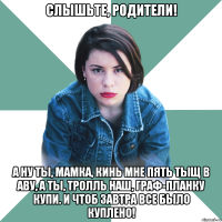 Слышьте, родители! А ну ты, мамка, кинь мне пять тыщ в аву, а ты, тролль наш, граф-планку купи. И чтоб завтра все было куплено!