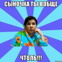 Сыночка ты вобще Чтоль!!!