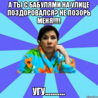 А ты с бабулями на улице поздоровался? не позорь меня!!!! Угу...........