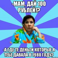 -Мам, дай 100 рублей!? -А где те деньги которые я тебе давала в 1980 году?