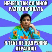 Нечего так со мной разговаривать я тебе не подружка Лера)0)0)