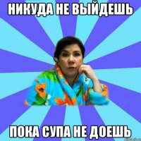 Никуда не выйдешь Пока супа не доешь