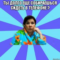 ты долго еще собираешься сидеть в телефоне ? 