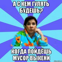 а с кем гулять будешь? когда пойдёшь мусор выкени