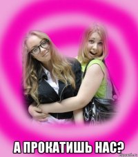  а прокатишь нас?