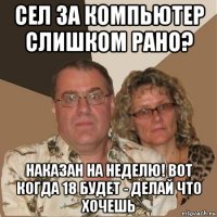 сел за компьютер слишком рано? наказан на неделю! вот когда 18 будет - делай что хочешь