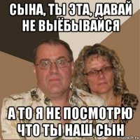 сына, ты эта, давай не выёбывайся а то я не посмотрю что ты наш сын