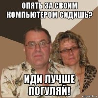 опять за своим компьютером сидишь? иди лучше погуляй!