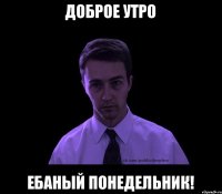 Доброе утро ЕБАНЫЙ ПОНЕДЕЛЬНИК!