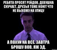 Ребята просят рейдов, ДЕВУШКА СКУЧАЕТ, ДРУЗЬЯ ТОЖЕ НОЮТ ЧТО НЕ ВЫХОЖУ НА УЛИЦУ А похуй на всё. Завтра брошу вов. Яж Эд.