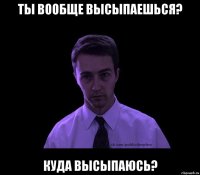 Ты вообще высыпаешься? Куда высыпаюсь?