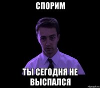 спорим ты сегодня не выспался