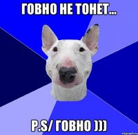 ГОВНО НЕ ТОНЕТ... P.S/ говно )))