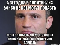 а сегодня в политику из бокса не все могут попасть вернее попасть могут не только лишь все, мало кто может это сделать