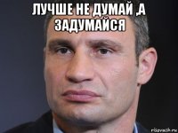 лучше не думай ,а задумайся 