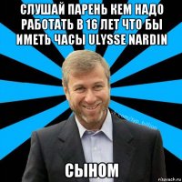 слушай парень кем надо работать в 16 лет что бы иметь часы ulysse nardin сыном