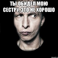 Ты обидел мою сестру, это не хорошо 