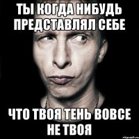 ты когда нибудь представлял себе что твоя тень вовсе не твоя