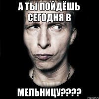 А ты пойдёшь сегодня в Мельницу????