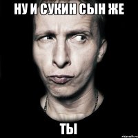 ну и сукин сын же ты