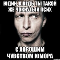 Юдин, а ведь ты такой же чокнутый псих С хорошим чувством юмора