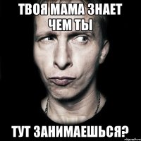 Твоя мама знает чем ты Тут занимаешься?