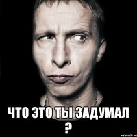  что это ты задумал ?