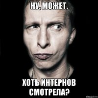 Ну, может, хоть ИНТЕРНОВ смотрела?