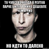 то чувство,когда в реутов парке билет в кино дешевле чем в рио но идти то далеко