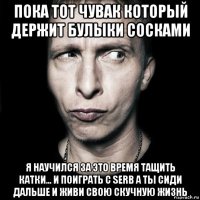 пока тот чувак который держит булыки сосками я научился за это время тащить катки... и поиграть с serb а ты сиди дальше и живи свою скучную жизнь