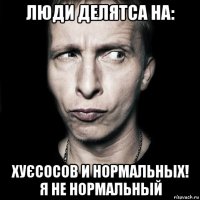 люди делятса на: хуєсосов и нормальных! я не нормальный