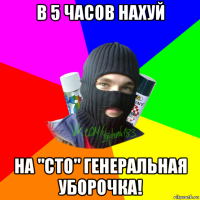 в 5 часов нахуй на "сто" генеральная уборочка!