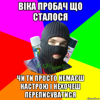 віка пробач що сталося чи ти просто немаєш настрою і нехочеш переписуватися