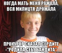 когда мать меня ражала, вся милицтя дрожала прокурор сказал сердите -"родила себе бандита"