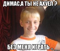 димас,а ты не ахуел ? без меня играть ..