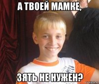 а твоей мамке, зять не нужен?