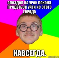 опоздал на урок похоже придёться уйти из этого города навсегда.