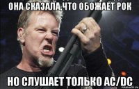 она сказала,что обожает рок но слушает только ac/dc