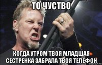 то чуство когда утром твоя младшая сестренка забрала твоя телефон