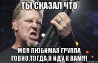 ты сказал что моя любимая группа говно,тогда я иду к вам!!!