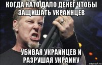 когда нато дало денег чтобы защишать украинцев убивая украинцев и разрушая украину