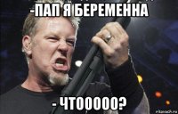 -пап я беременна - чтооооо?