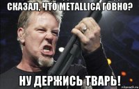 сказал, что metallica говно? ну держись тварь!