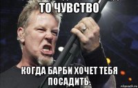 то чувство когда барби хочет тебя посадить.