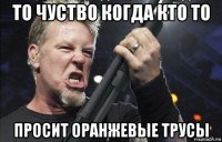 то чуство когда кто то просит оранжевые трусы