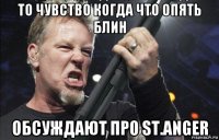 то чувство когда что опять блин обсуждают про st.anger