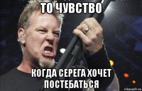 то чувство когда серега хочет постебаться