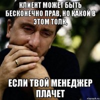 клиент может быть бесконечно прав, но какой в этом толк, если твой менеджер плачет