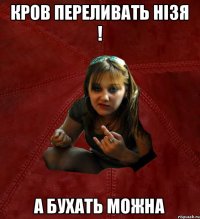 кров переливать нізя ! а бухать можна